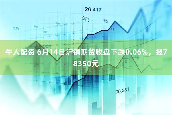 牛人配资 6月14日沪铜期货收盘下跌0.06%，报78350元