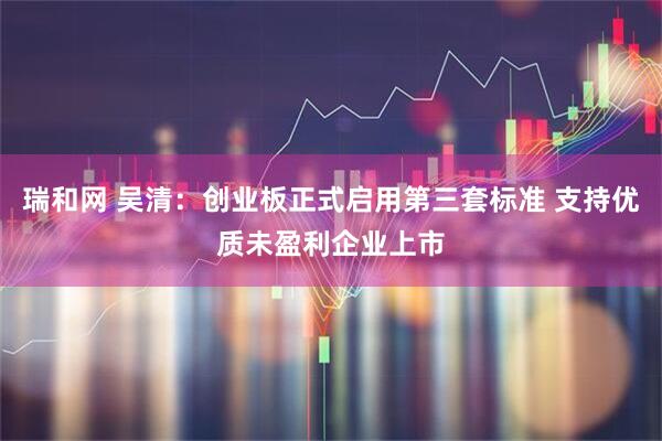 瑞和网 吴清：创业板正式启用第三套标准 支持优质未盈利企业上市