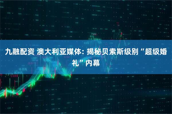 九融配资 澳大利亚媒体: 揭秘贝索斯级别“超级婚礼”内幕