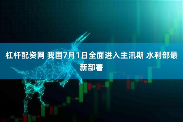 杠杆配资网 我国7月1日全面进入主汛期 水利部最新部署