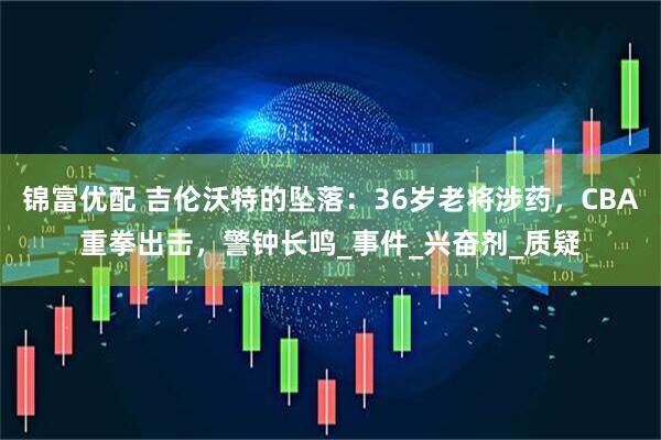 锦富优配 吉伦沃特的坠落：36岁老将涉药，CBA重拳出击，警钟长鸣_事件_兴奋剂_质疑