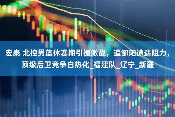 宏泰 北控男篮休赛期引援激战，追邹阳遭遇阻力，顶级后卫竞争白热化_福建队_辽宁_新疆