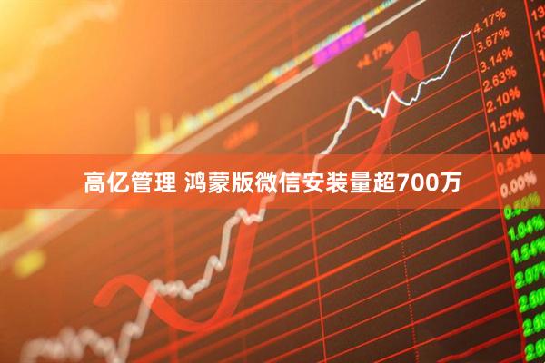 高亿管理 鸿蒙版微信安装量超700万