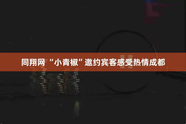 同翔网 “小青椒”邀约宾客感受热情成都