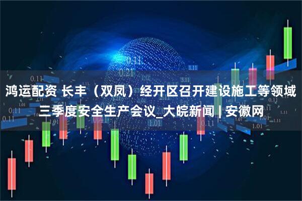 鸿运配资 长丰（双凤）经开区召开建设施工等领域三季度安全生产会议_大皖新闻 | 安徽网