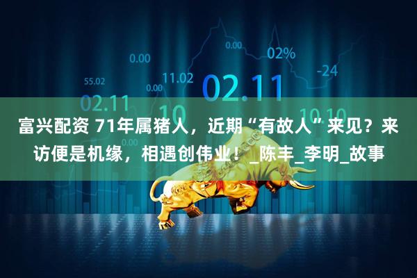 富兴配资 71年属猪人，近期“有故人”来见？来访便是机缘，相遇创伟业！_陈丰_李明_故事