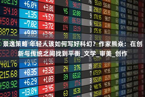 景逸策略 年轻人该如何写好科幻？作家熊焱：在创新与传统之间找到平衡_文学_审美_创作