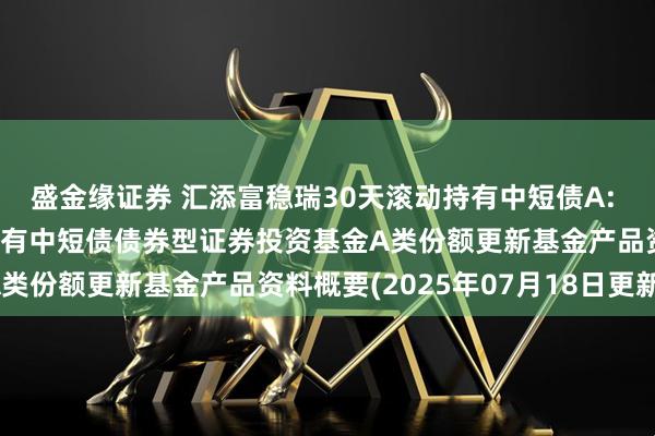 盛金缘证券 汇添富稳瑞30天滚动持有中短债A: 汇添富稳瑞30天滚动持有中短债债券型证券投资基金A类份额更新基金产品资料概要(2025年07月18日更新)