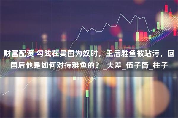 财富配资 勾践在吴国为奴时，王后雅鱼被玷污，回国后他是如何对待雅鱼的？_夫差_伍子胥_柱子
