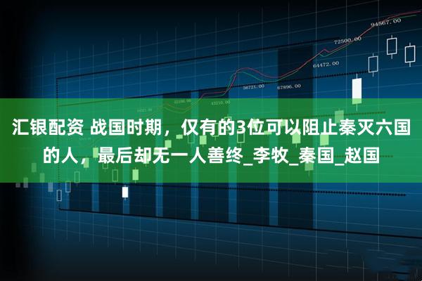 汇银配资 战国时期，仅有的3位可以阻止秦灭六国的人，最后却无一人善终_李牧_秦国_赵国