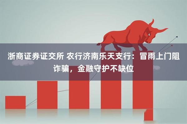 浙商证券证交所 农行济南乐天支行：冒雨上门阻诈骗，金融守护不缺位