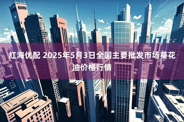 红海优配 2025年5月3日全国主要批发市场葵花油价格行情