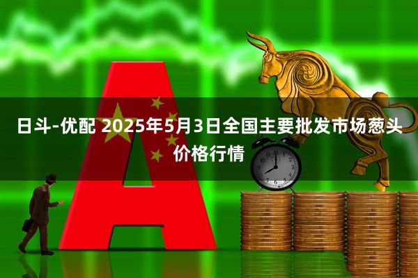 日斗-优配 2025年5月3日全国主要批发市场葱头价格行情