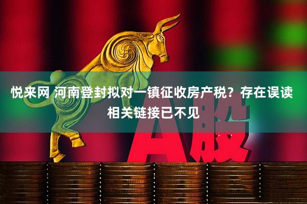 悦来网 河南登封拟对一镇征收房产税?存在误读 相关链接已不见